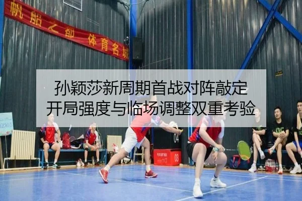 孙颖莎新周期首战对阵敲定 开局强度与临场调整双重考验